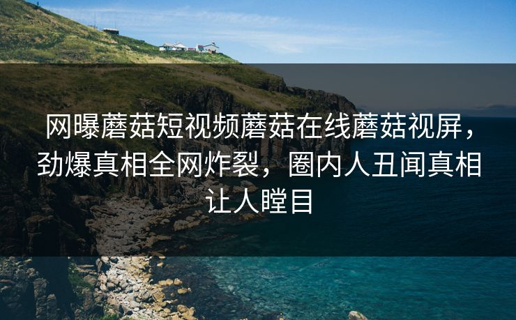 网曝蘑菇短视频蘑菇在线蘑菇视屏，劲爆真相全网炸裂，圈内人丑闻真相让人瞠目