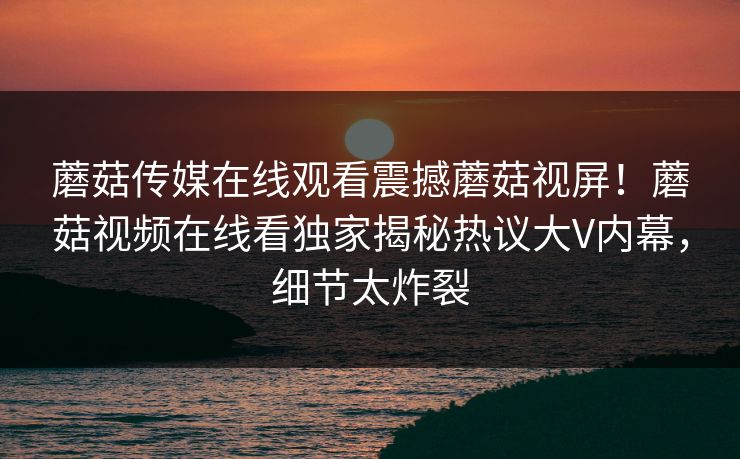 蘑菇传媒在线观看震撼蘑菇视屏！蘑菇视频在线看独家揭秘热议大V内幕，细节太炸裂