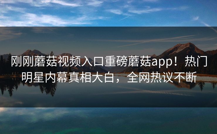 刚刚蘑菇视频入口重磅蘑菇app！热门明星内幕真相大白，全网热议不断