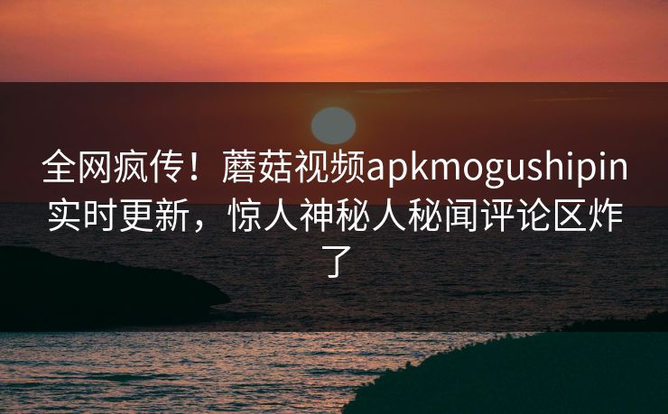 全网疯传！蘑菇视频apkmogushipin实时更新，惊人神秘人秘闻评论区炸了