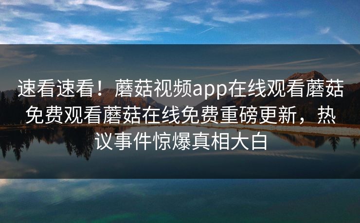 速看速看！蘑菇视频app在线观看蘑菇免费观看蘑菇在线免费重磅更新，热议事件惊爆真相大白