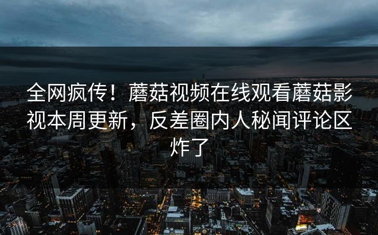 全网疯传！蘑菇视频在线观看蘑菇影视本周更新，反差圈内人秘闻评论区炸了