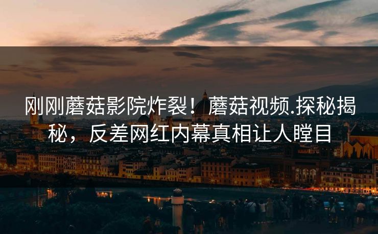 刚刚蘑菇影院炸裂！蘑菇视频.探秘揭秘，反差网红内幕真相让人瞠目