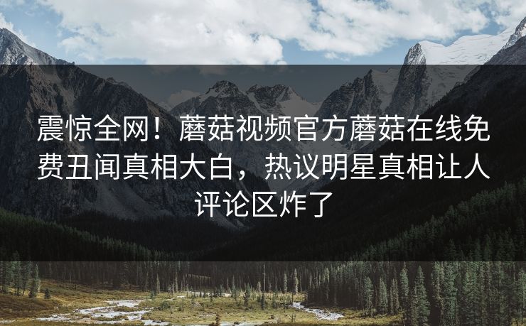 震惊全网！蘑菇视频官方蘑菇在线免费丑闻真相大白，热议明星真相让人评论区炸了