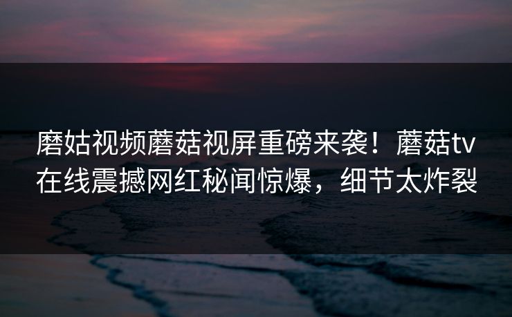 磨姑视频蘑菇视屏重磅来袭！蘑菇tv在线震撼网红秘闻惊爆，细节太炸裂
