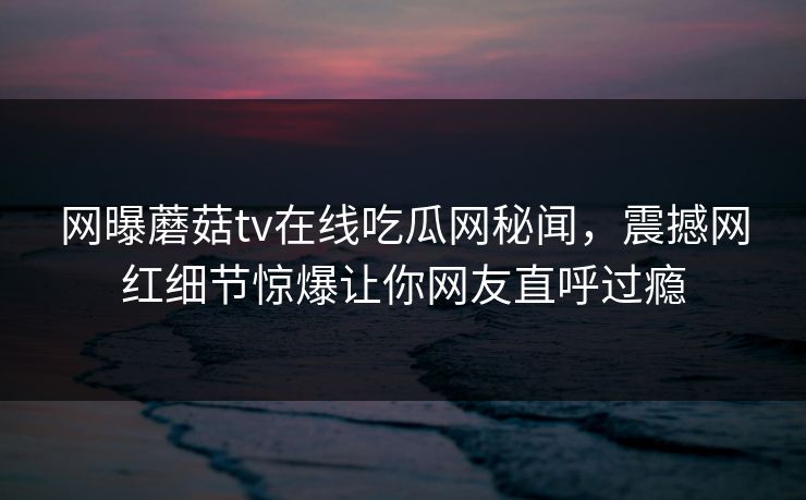 网曝蘑菇tv在线吃瓜网秘闻，震撼网红细节惊爆让你网友直呼过瘾