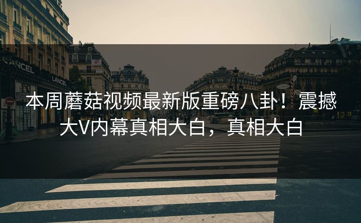 本周蘑菇视频最新版重磅八卦！震撼大V内幕真相大白，真相大白
