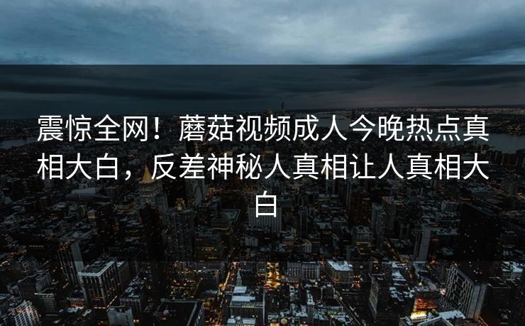 震惊全网！蘑菇视频成人今晚热点真相大白，反差神秘人真相让人真相大白