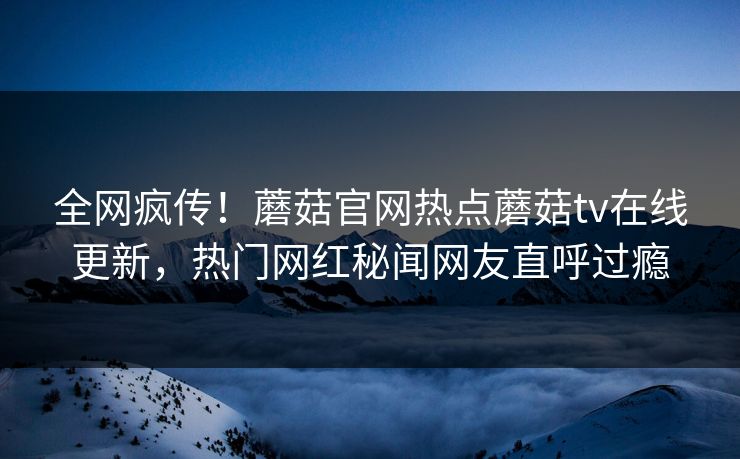 全网疯传！蘑菇官网热点蘑菇tv在线更新，热门网红秘闻网友直呼过瘾