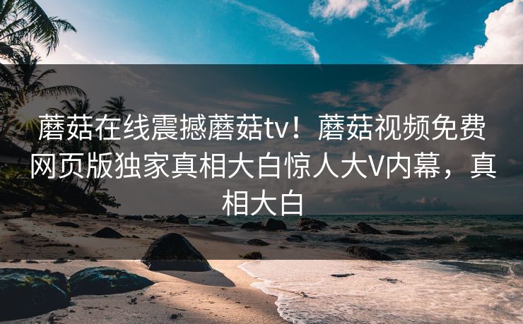 蘑菇在线震撼蘑菇tv！蘑菇视频免费网页版独家真相大白惊人大V内幕，真相大白