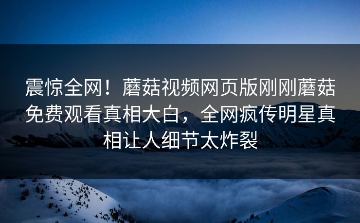 震惊全网！蘑菇视频网页版刚刚蘑菇免费观看真相大白，全网疯传明星真相让人细节太炸裂