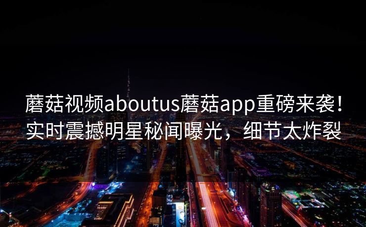 蘑菇视频aboutus蘑菇app重磅来袭！实时震撼明星秘闻曝光，细节太炸裂