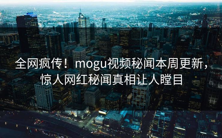 全网疯传！mogu视频秘闻本周更新，惊人网红秘闻真相让人瞠目