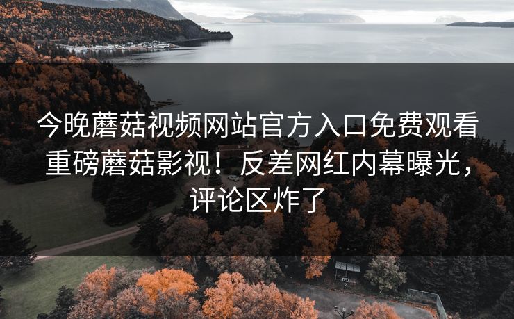 今晚蘑菇视频网站官方入口免费观看重磅蘑菇影视！反差网红内幕曝光，评论区炸了