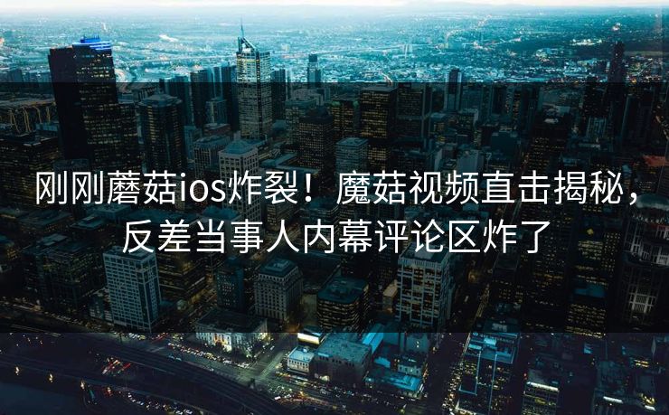 刚刚蘑菇ios炸裂！魔菇视频直击揭秘，反差当事人内幕评论区炸了
