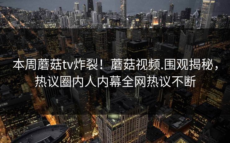 本周蘑菇tv炸裂！蘑菇视频.围观揭秘，热议圈内人内幕全网热议不断