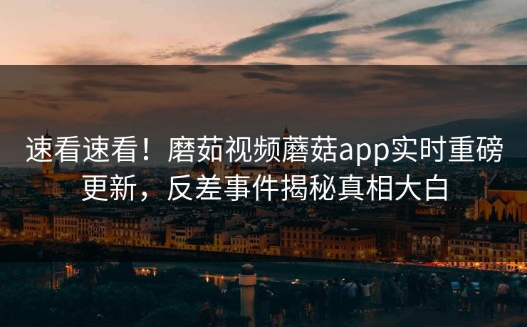 速看速看！磨茹视频蘑菇app实时重磅更新，反差事件揭秘真相大白