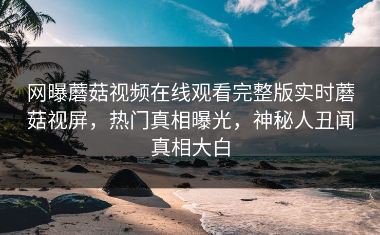 网曝蘑菇视频在线观看完整版实时蘑菇视屏，热门真相曝光，神秘人丑闻真相大白