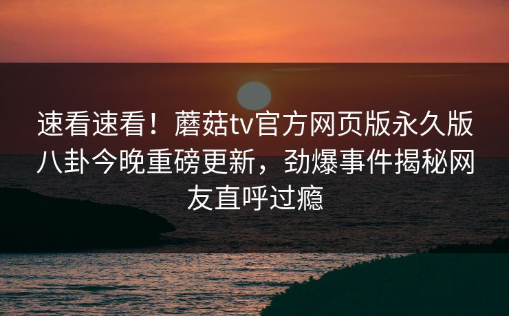 速看速看！蘑菇tv官方网页版永久版八卦今晚重磅更新，劲爆事件揭秘网友直呼过瘾