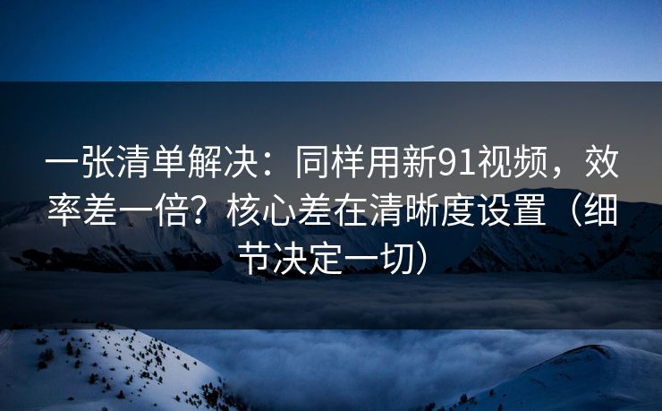 一张清单解决：同样用新91视频，效率差一倍？核心差在清晰度设置（细节决定一切）